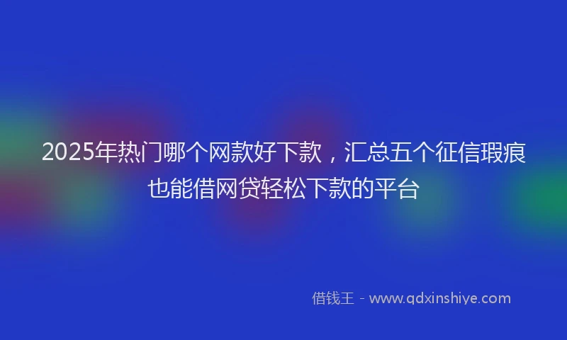 2025年热门哪个网款好下款，汇总五个征信瑕疵也能借网贷轻松下款的平台