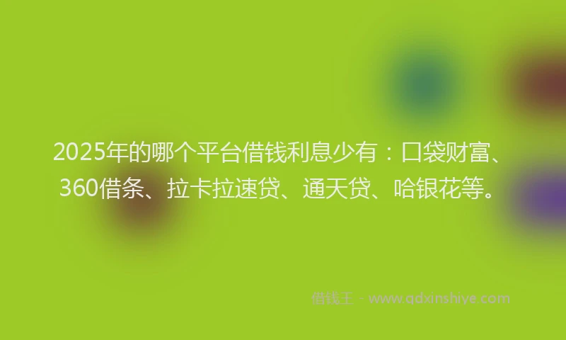 2025年的哪个平台借钱利息少有：口袋财富、360借条、拉卡拉速贷、通天贷、哈银花等。