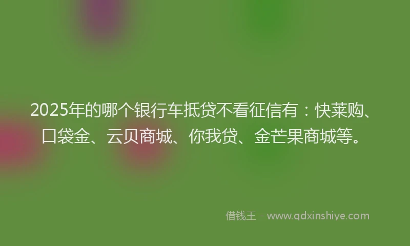 2025年的哪个银行车抵贷不看征信有：快莱购、口袋金、云贝商城、你我贷、金芒果商城等。