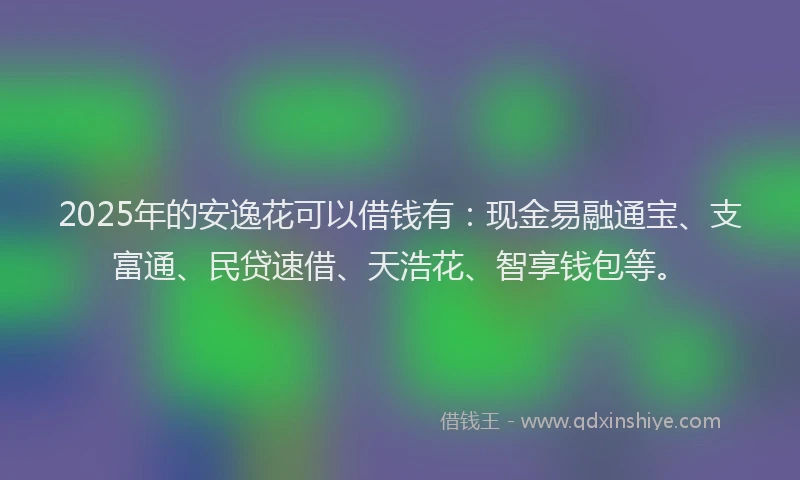 2025年的安逸花可以借钱有：现金易融通宝、支富通、民贷速借、天浩花、智享钱包等。