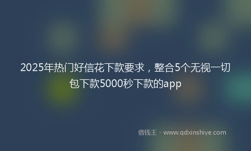 2025年热门好信花下款要求，整合5个无视一切包下款5000秒下款的app