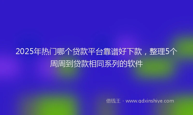 2025年热门哪个贷款平台靠谱好下款，整理5个周周到贷款相同系列的软件