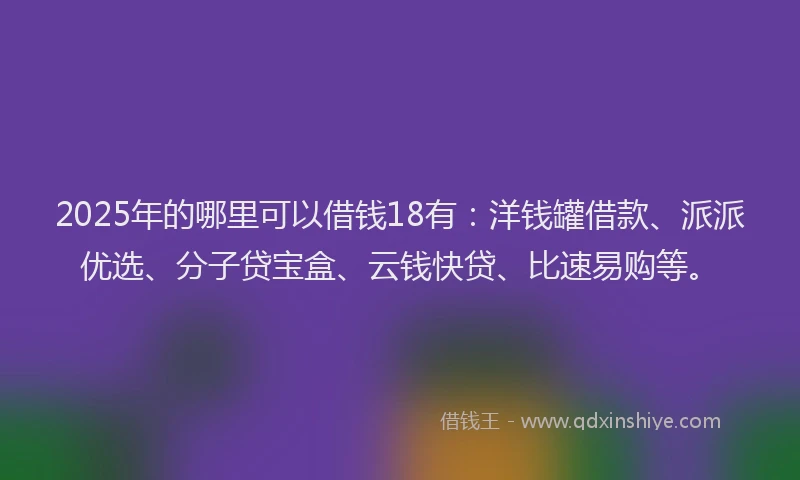 2025年的哪里可以借钱18有：洋钱罐借款、派派优选、分子贷宝盒、云钱快贷、比速易购等。