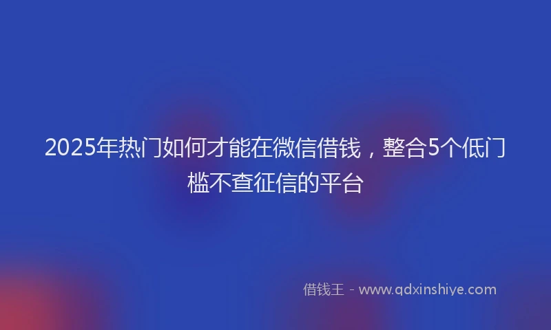 2025年热门如何才能在微信借钱，整合5个低门槛不查征信的平台