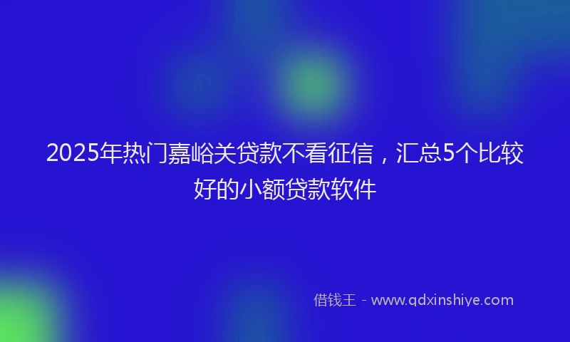 2025年热门嘉峪关贷款不看征信，汇总5个比较好的小额贷款软件