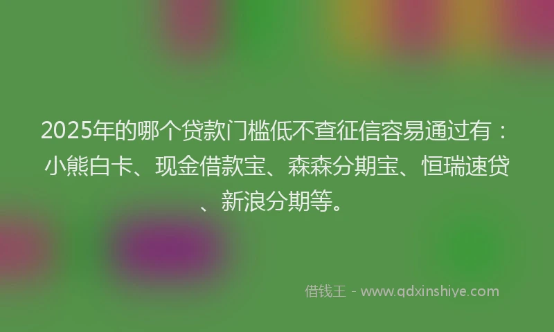 2025年的哪个贷款门槛低不查征信容易通过有：小熊白卡、现金借款宝、森森分期宝、恒瑞速贷、新浪分期等。