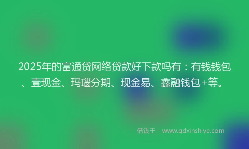 2025年的富通贷网络贷款好下款吗有：有钱钱包、壹现金、玛瑙分期、现金易、鑫融钱包+等。