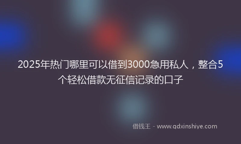 2025年热门哪里可以借到3000急用私人，整合5个轻松借款无征信记录的口子