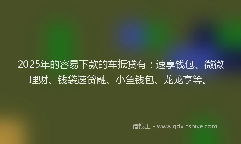 2025年的容易下款的车抵贷有：速享钱包、微微理财、钱袋速贷融、小鱼钱包、龙龙享等。