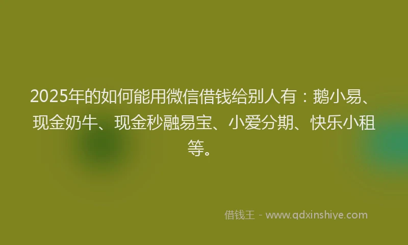 2025年的如何能用微信借钱给别人有：鹅小易、现金奶牛、现金秒融易宝、小爱分期、快乐小租等。