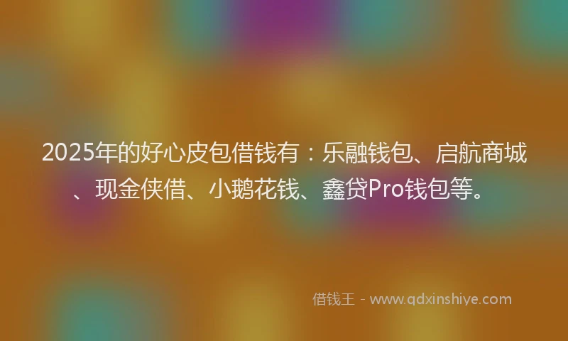 2025年的好心皮包借钱有：乐融钱包、启航商城、现金侠借、小鹅花钱、鑫贷Pro钱包等。