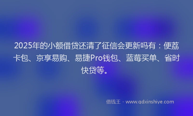 2025年的小额借贷还清了征信会更新吗有：便荔卡包、京享易购、易捷Pro钱包、蓝莓买单、省时快贷等。