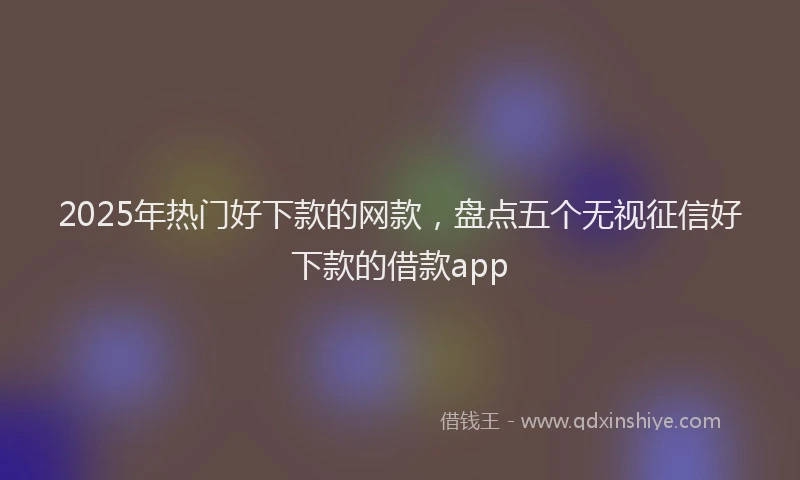 2025年热门好下款的网款，盘点五个无视征信好下款的借款app