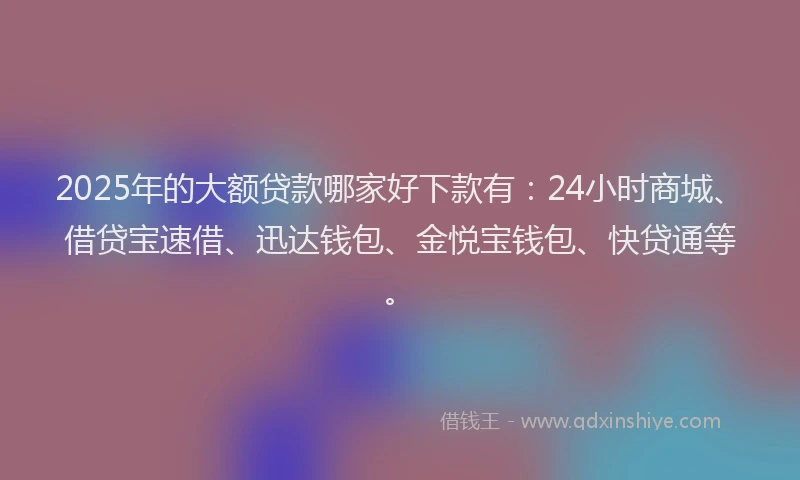 2025年的大额贷款哪家好下款有：24小时商城、借贷宝速借、迅达钱包、金悦宝钱包、快贷通等。