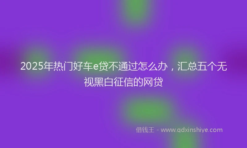 2025年热门好车e贷不通过怎么办，汇总五个无视黑白征信的网贷