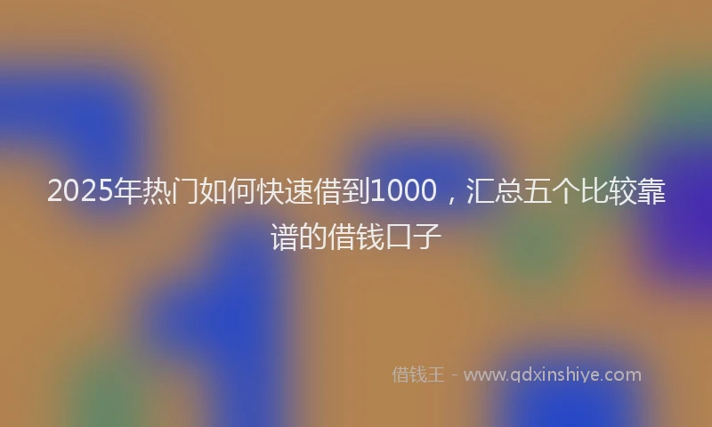 2025年热门如何快速借到1000，汇总五个比较靠谱的借钱口子