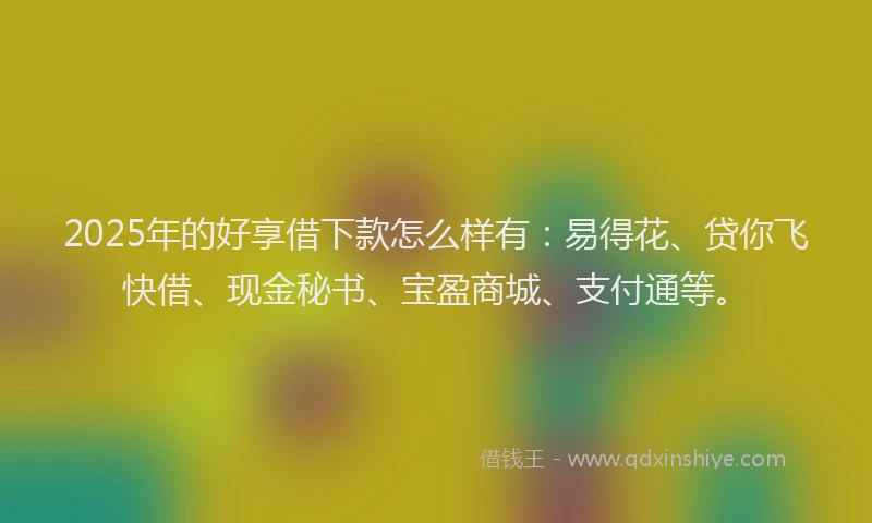 2025年的好享借下款怎么样有：易得花、贷你飞快借、现金秘书、宝盈商城、支付通等。