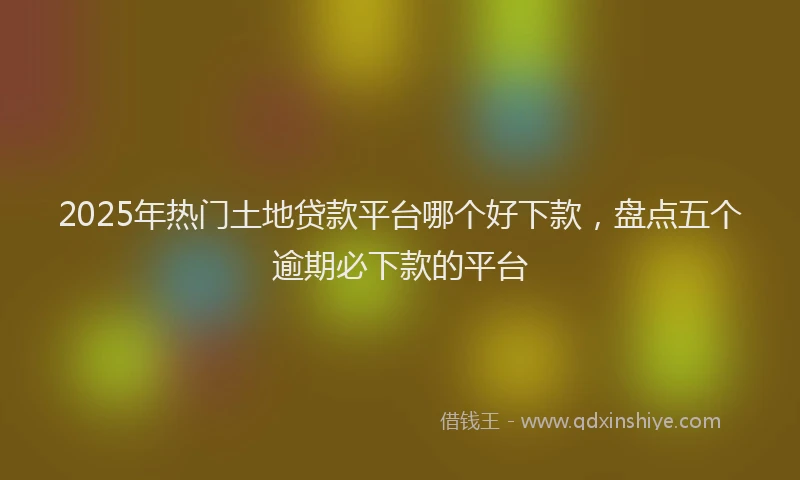 2025年热门土地贷款平台哪个好下款，盘点五个逾期必下款的平台