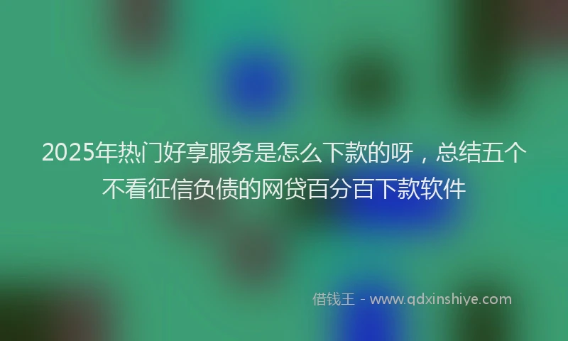 2025年热门好享服务是怎么下款的呀，总结五个不看征信负债的网贷百分百下款软件