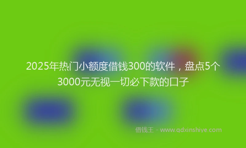 2025年热门小额度借钱300的软件，盘点5个3000元无视一切必下款的口子