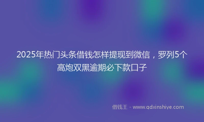 2025年热门头条借钱怎样提现到微信，罗列5个高炮双黑逾期必下款口子