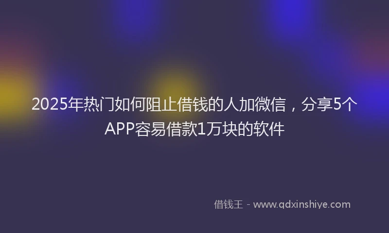 2025年热门如何阻止借钱的人加微信，分享5个APP容易借款1万块的软件
