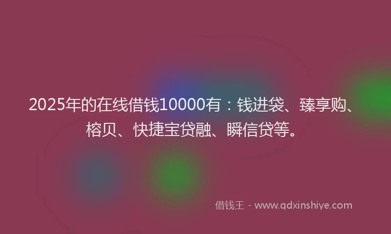 2025年的在线借钱10000有：钱进袋、臻享购、榕贝、快捷宝贷融、瞬信贷等。