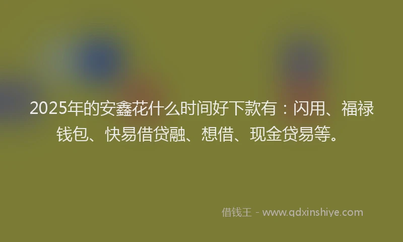 2025年的安鑫花什么时间好下款有:闪用、福禄钱包、快易借贷融、想借、现金贷易等。