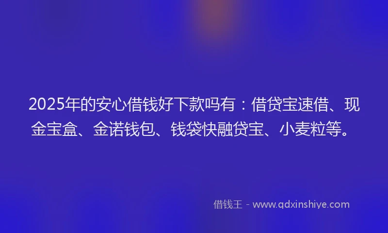 2025年的安心借钱好下款吗有：借贷宝速借、现金宝盒、金诺钱包、钱袋快融贷宝、小麦粒等。