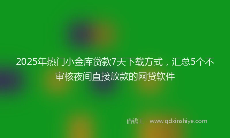 2025年热门小金库贷款7天下载方式，汇总5个不审核夜间直接放款的网贷软件
