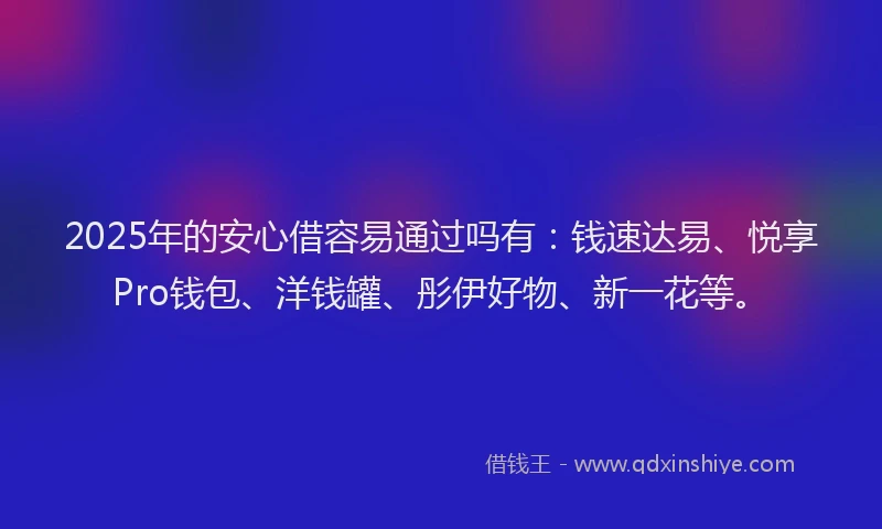 2025年的安心借容易通过吗有：钱速达易、悦享Pro钱包、洋钱罐、彤伊好物、新一花等。