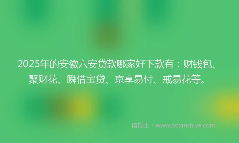 2025年的安徽六安贷款哪家好下款有：财钱包、聚财花、瞬借宝贷、京享易付、戒易花等。