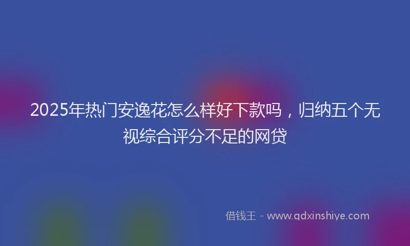 2025年热门安逸花怎么样好下款吗，归纳五个无视综合评分不足的网贷