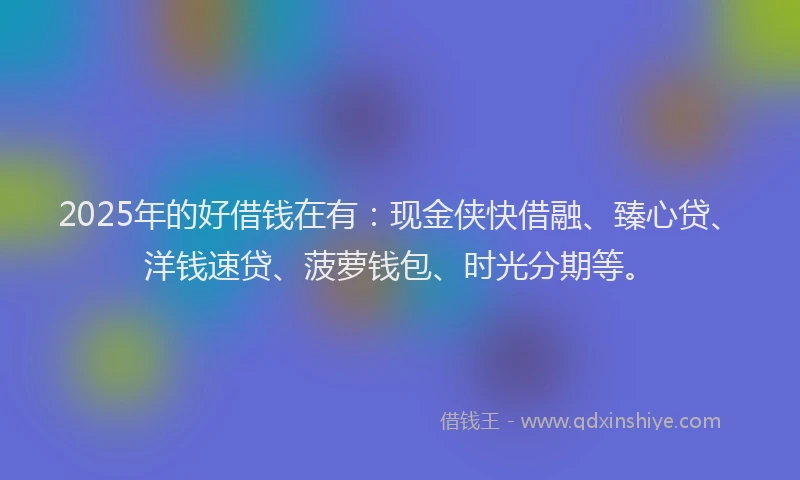 2025年的好借钱在有：现金侠快借融、臻心贷、洋钱速贷、菠萝钱包、时光分期等。