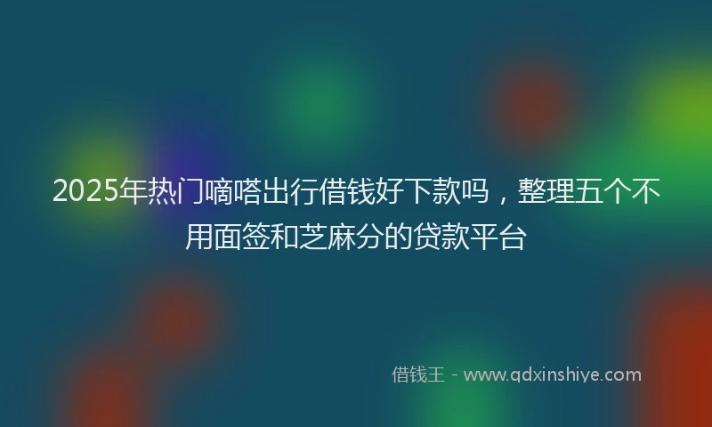 2025年热门嘀嗒出行借钱好下款吗，整理五个不用面签和芝麻分的贷款平台