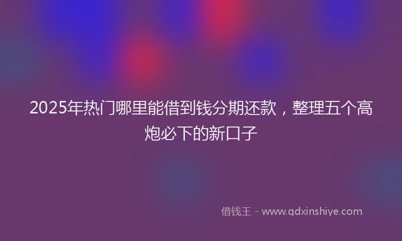2025年热门哪里能借到钱分期还款，整理五个高炮必下的新口子