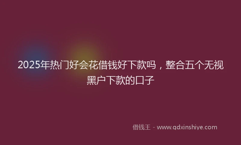 2025年热门好会花借钱好下款吗，整合五个无视黑户下款的口子