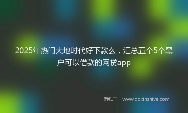 2025年热门大地时代好下款么，汇总五个5个黑户可以借款的网贷app