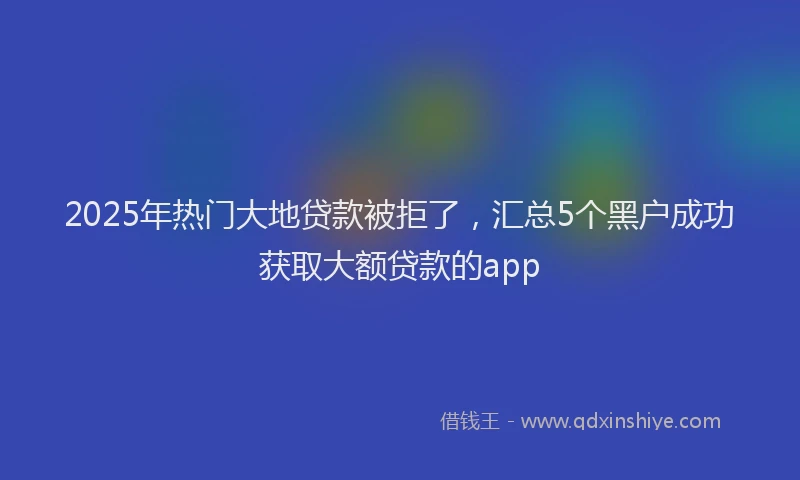 2025年热门大地贷款被拒了，汇总5个黑户成功获取大额贷款的app