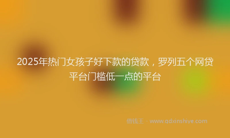 2025年热门女孩子好下款的贷款，罗列五个网贷平台门槛低一点的平台