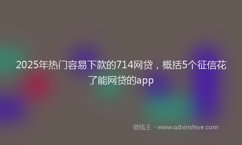 2025年热门容易下款的714网贷，概括5个征信花了能网贷的app