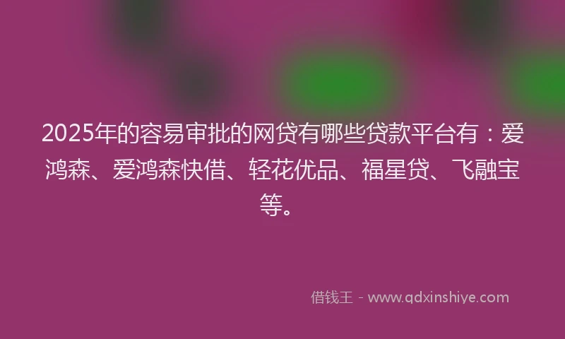 2025年的容易审批的网贷有哪些贷款平台有：爱鸿森、爱鸿森快借、轻花优品、福星贷、飞融宝等。
