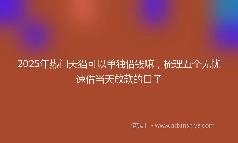 2025年热门天猫可以单独借钱嘛，梳理五个无忧速借当天放款的口子