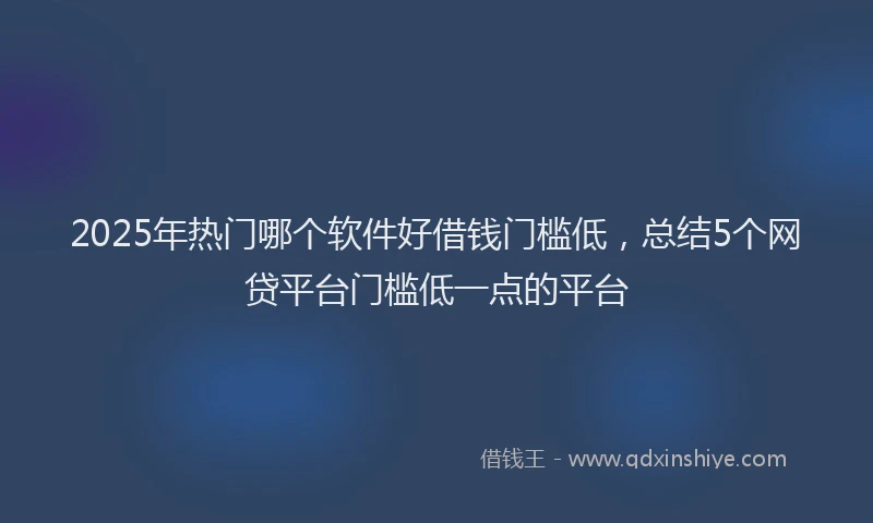 2025年热门哪个软件好借钱门槛低，总结5个网贷平台门槛低一点的平台