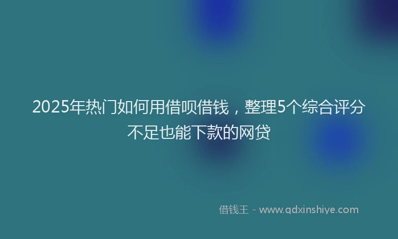 2025年热门如何用借呗借钱，整理5个综合评分不足也能下款的网贷