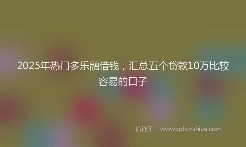 2025年热门多乐融借钱，汇总五个贷款10万比较容易的口子