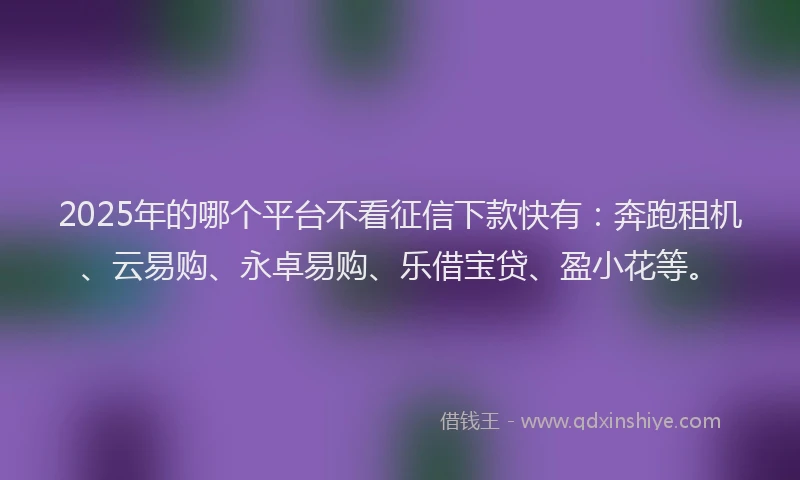 2025年的哪个平台不看征信下款快有：奔跑租机、云易购、永卓易购、乐借宝贷、盈小花等。