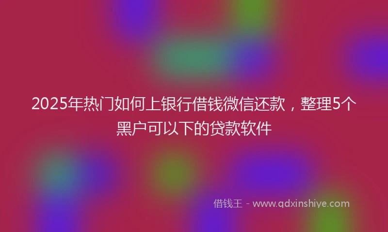 2025年热门如何上银行借钱微信还款，整理5个黑户可以下的贷款软件