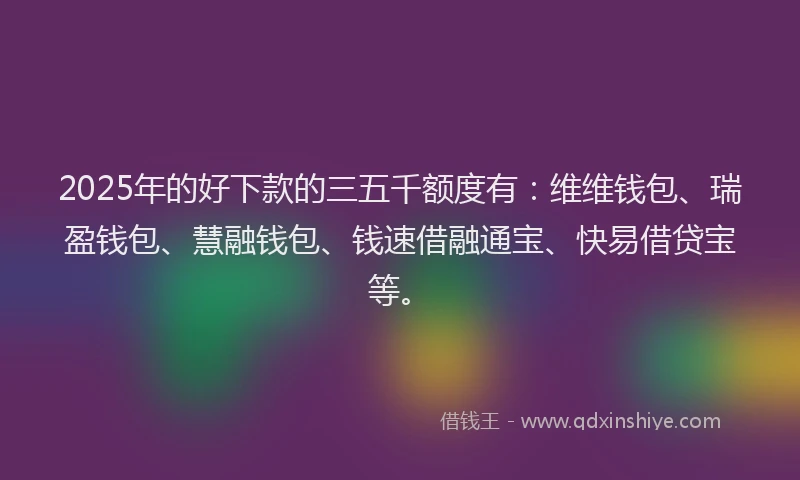 2025年的好下款的三五千额度有：维维钱包、瑞盈钱包、慧融钱包、钱速借融通宝、快易借贷宝等。