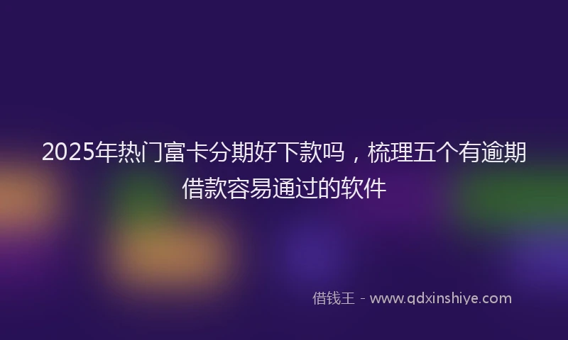 2025年热门富卡分期好下款吗，梳理五个有逾期借款容易通过的软件